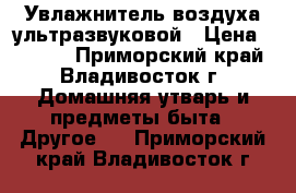 Увлажнитель воздуха ультразвуковой › Цена ­ 4 500 - Приморский край, Владивосток г. Домашняя утварь и предметы быта » Другое   . Приморский край,Владивосток г.